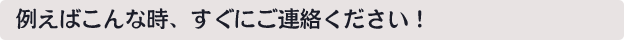 例えばこんな時、すぐにご連絡ください！